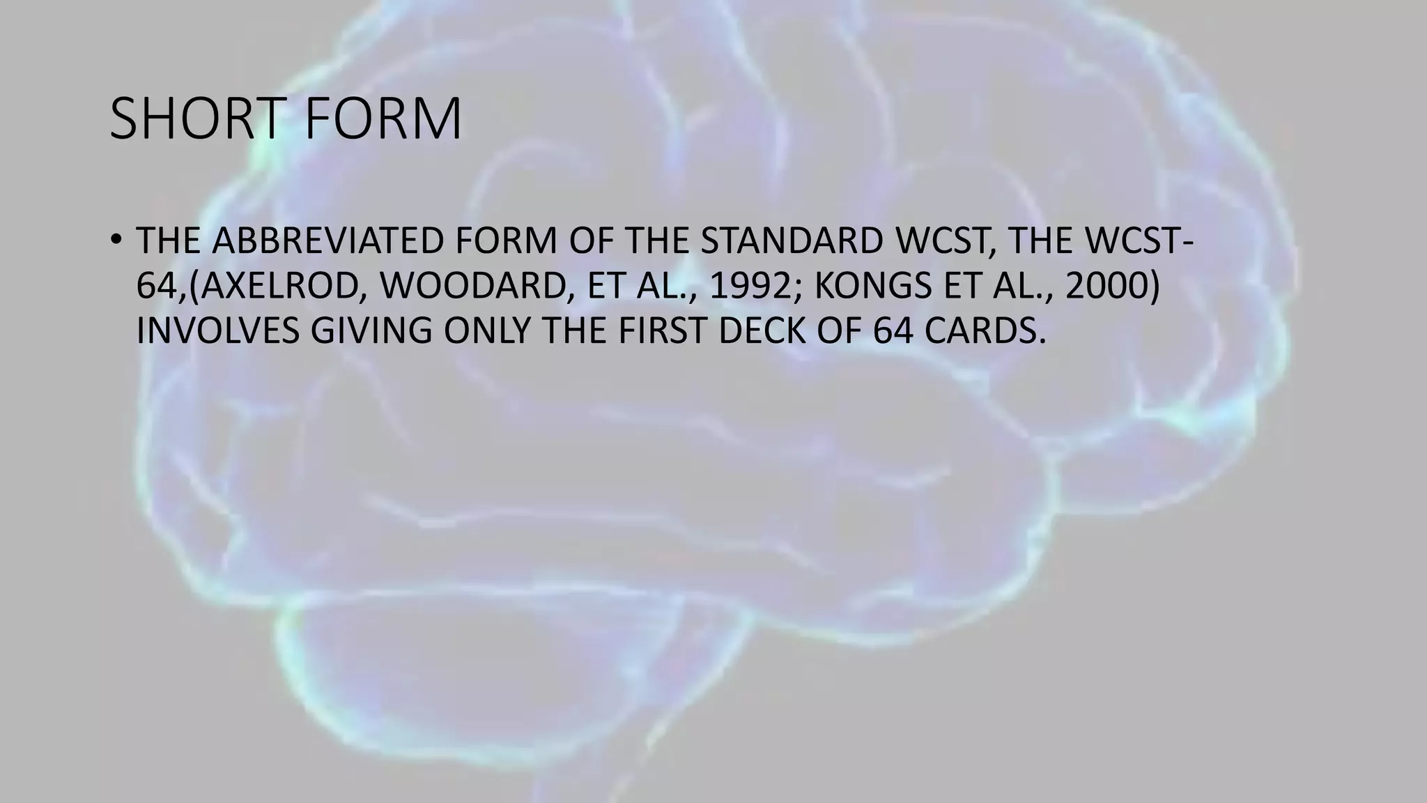 SHORT FORM
• THE ABBREVIATED FORM OF THE STANDARD WCST, THE WCST-
64,(AXELROD, WOODARD, ET AL., 1992; KONGS ET AL., 2000)
INVOLVES GIVING ONLY THE FIRST DECK OF 64 CARDS.
 