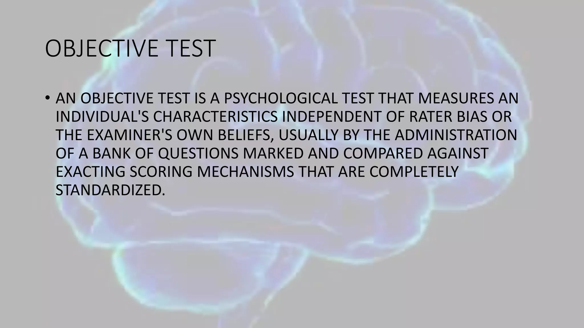 OBJECTIVE TEST
• AN OBJECTIVE TEST IS A PSYCHOLOGICAL TEST THAT MEASURES AN
INDIVIDUAL'S CHARACTERISTICS INDEPENDENT OF RATER BIAS OR
THE EXAMINER'S OWN BELIEFS, USUALLY BY THE ADMINISTRATION
OF A BANK OF QUESTIONS MARKED AND COMPARED AGAINST
EXACTING SCORING MECHANISMS THAT ARE COMPLETELY
STANDARDIZED.
 