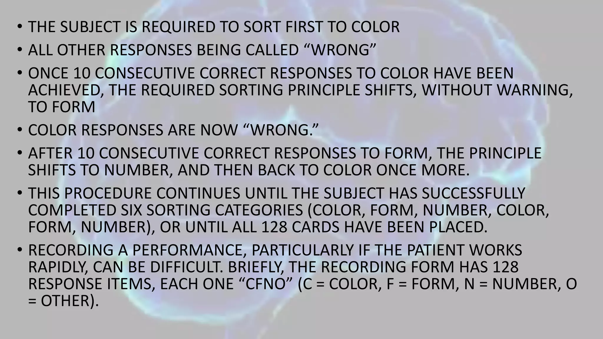 • THE SUBJECT IS REQUIRED TO SORT FIRST TO COLOR
• ALL OTHER RESPONSES BEING CALLED “WRONG”
• ONCE 10 CONSECUTIVE CORRECT RESPONSES TO COLOR HAVE BEEN
ACHIEVED, THE REQUIRED SORTING PRINCIPLE SHIFTS, WITHOUT WARNING,
TO FORM
• COLOR RESPONSES ARE NOW “WRONG.”
• AFTER 10 CONSECUTIVE CORRECT RESPONSES TO FORM, THE PRINCIPLE
SHIFTS TO NUMBER, AND THEN BACK TO COLOR ONCE MORE.
• THIS PROCEDURE CONTINUES UNTIL THE SUBJECT HAS SUCCESSFULLY
COMPLETED SIX SORTING CATEGORIES (COLOR, FORM, NUMBER, COLOR,
FORM, NUMBER), OR UNTIL ALL 128 CARDS HAVE BEEN PLACED.
• RECORDING A PERFORMANCE, PARTICULARLY IF THE PATIENT WORKS
RAPIDLY, CAN BE DIFFICULT. BRIEFLY, THE RECORDING FORM HAS 128
RESPONSE ITEMS, EACH ONE “CFNO” (C = COLOR, F = FORM, N = NUMBER, O
= OTHER).
 