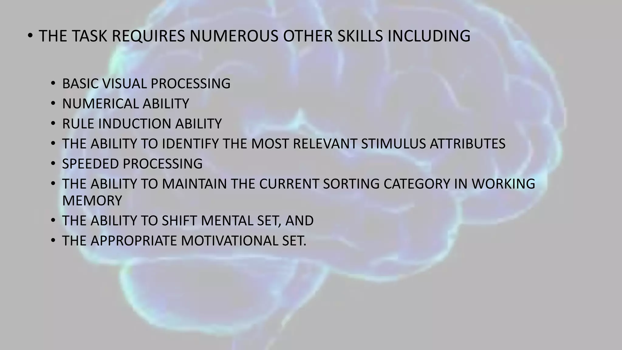 • THE TASK REQUIRES NUMEROUS OTHER SKILLS INCLUDING
• BASIC VISUAL PROCESSING
• NUMERICAL ABILITY
• RULE INDUCTION ABILITY
• THE ABILITY TO IDENTIFY THE MOST RELEVANT STIMULUS ATTRIBUTES
• SPEEDED PROCESSING
• THE ABILITY TO MAINTAIN THE CURRENT SORTING CATEGORY IN WORKING
MEMORY
• THE ABILITY TO SHIFT MENTAL SET, AND
• THE APPROPRIATE MOTIVATIONAL SET.
 