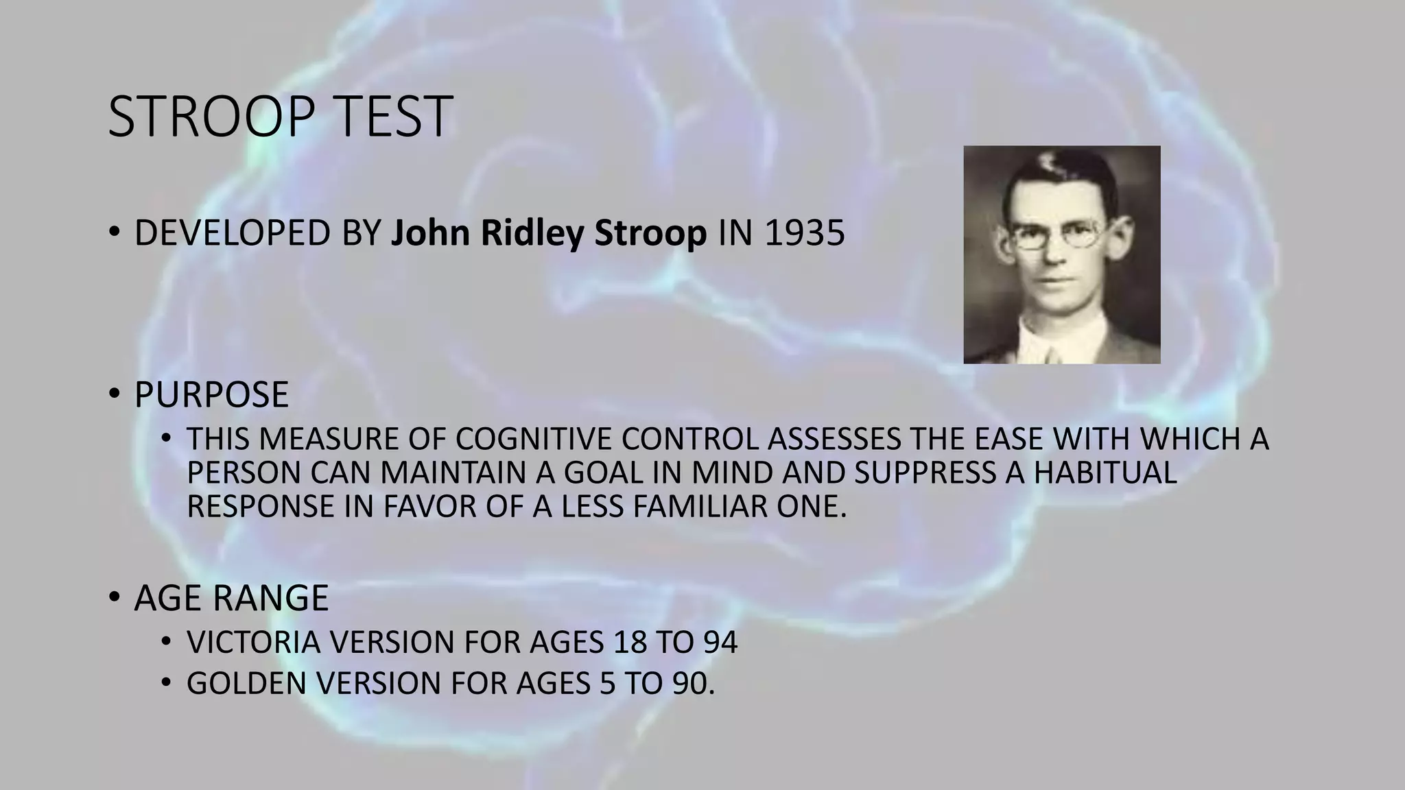 STROOP TEST
• DEVELOPED BY John Ridley Stroop IN 1935
• PURPOSE
• THIS MEASURE OF COGNITIVE CONTROL ASSESSES THE EASE WITH WHICH A
PERSON CAN MAINTAIN A GOAL IN MIND AND SUPPRESS A HABITUAL
RESPONSE IN FAVOR OF A LESS FAMILIAR ONE.
• AGE RANGE
• VICTORIA VERSION FOR AGES 18 TO 94
• GOLDEN VERSION FOR AGES 5 TO 90.
 