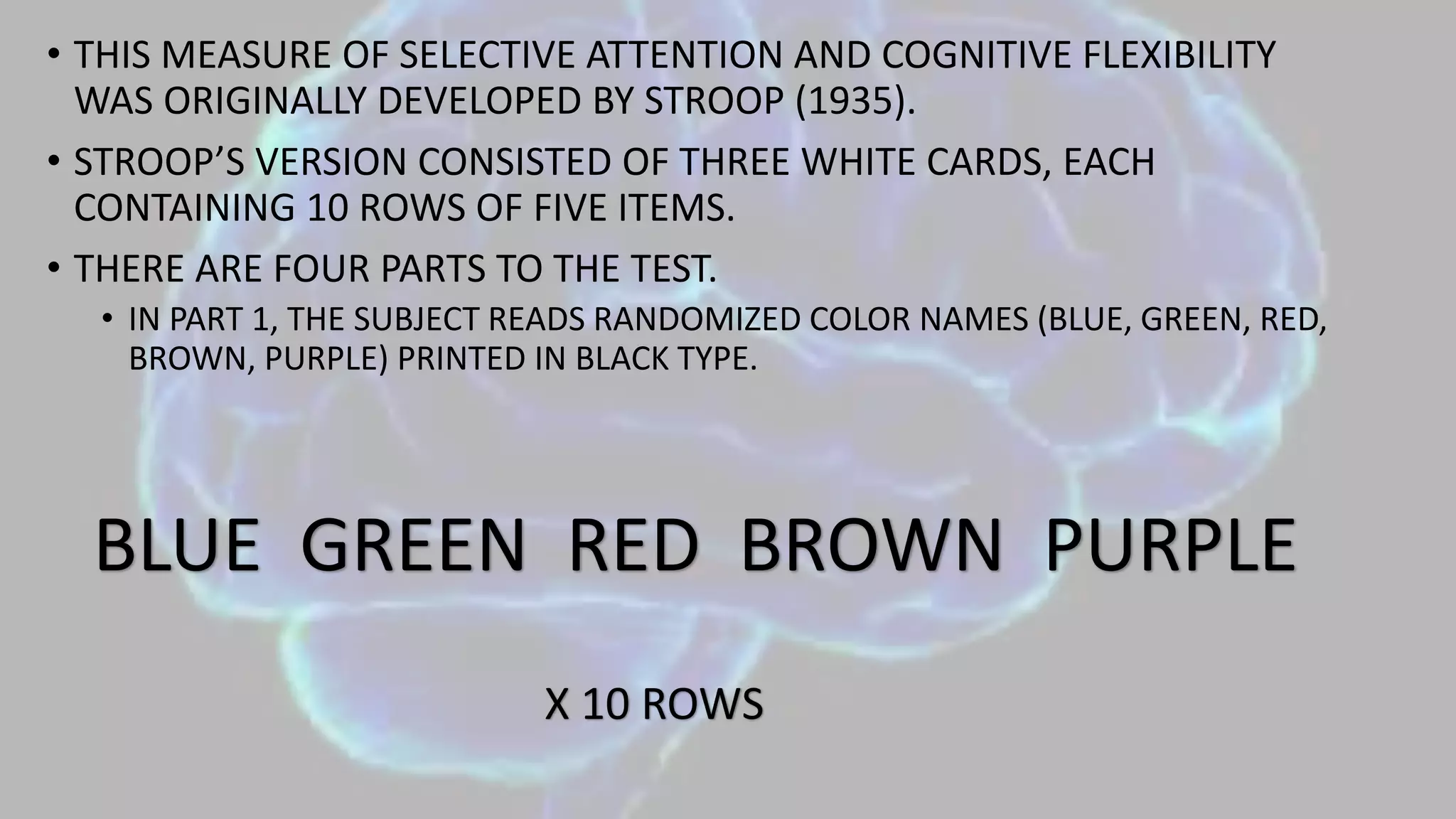 • THIS MEASURE OF SELECTIVE ATTENTION AND COGNITIVE FLEXIBILITY
WAS ORIGINALLY DEVELOPED BY STROOP (1935).
• STROOP’S VERSION CONSISTED OF THREE WHITE CARDS, EACH
CONTAINING 10 ROWS OF FIVE ITEMS.
• THERE ARE FOUR PARTS TO THE TEST.
• IN PART 1, THE SUBJECT READS RANDOMIZED COLOR NAMES (BLUE, GREEN, RED,
BROWN, PURPLE) PRINTED IN BLACK TYPE.
BLUE GREEN RED BROWN PURPLE
X 10 ROWS
 