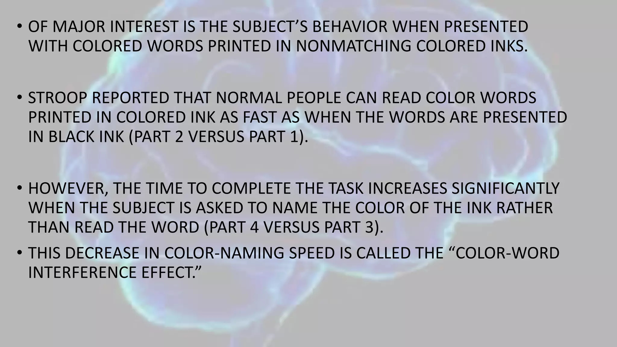 • OF MAJOR INTEREST IS THE SUBJECT’S BEHAVIOR WHEN PRESENTED
WITH COLORED WORDS PRINTED IN NONMATCHING COLORED INKS.
• STROOP REPORTED THAT NORMAL PEOPLE CAN READ COLOR WORDS
PRINTED IN COLORED INK AS FAST AS WHEN THE WORDS ARE PRESENTED
IN BLACK INK (PART 2 VERSUS PART 1).
• HOWEVER, THE TIME TO COMPLETE THE TASK INCREASES SIGNIFICANTLY
WHEN THE SUBJECT IS ASKED TO NAME THE COLOR OF THE INK RATHER
THAN READ THE WORD (PART 4 VERSUS PART 3).
• THIS DECREASE IN COLOR-NAMING SPEED IS CALLED THE “COLOR-WORD
INTERFERENCE EFFECT.”
 