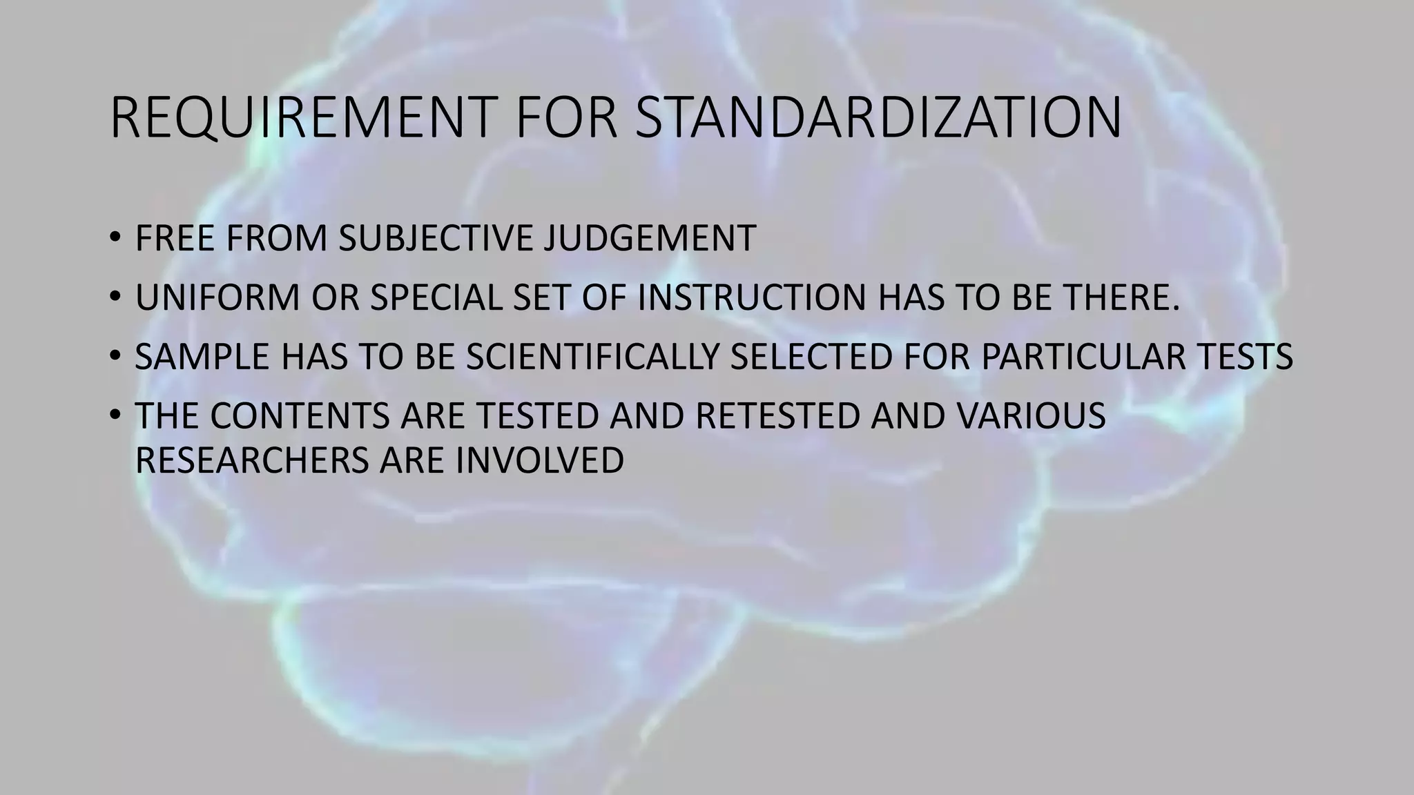 REQUIREMENT FOR STANDARDIZATION
• FREE FROM SUBJECTIVE JUDGEMENT
• UNIFORM OR SPECIAL SET OF INSTRUCTION HAS TO BE THERE.
• SAMPLE HAS TO BE SCIENTIFICALLY SELECTED FOR PARTICULAR TESTS
• THE CONTENTS ARE TESTED AND RETESTED AND VARIOUS
RESEARCHERS ARE INVOLVED
 