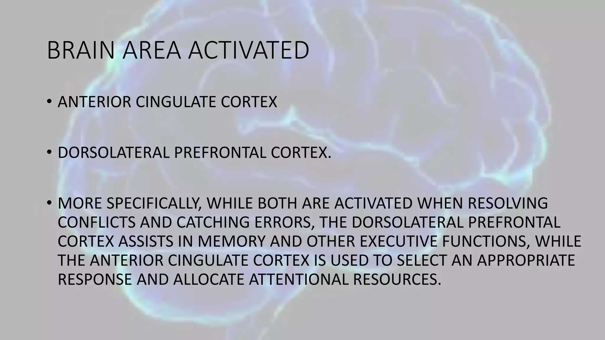BRAIN AREA ACTIVATED
• ANTERIOR CINGULATE CORTEX
• DORSOLATERAL PREFRONTAL CORTEX.
• MORE SPECIFICALLY, WHILE BOTH ARE ACTIVATED WHEN RESOLVING
CONFLICTS AND CATCHING ERRORS, THE DORSOLATERAL PREFRONTAL
CORTEX ASSISTS IN MEMORY AND OTHER EXECUTIVE FUNCTIONS, WHILE
THE ANTERIOR CINGULATE CORTEX IS USED TO SELECT AN APPROPRIATE
RESPONSE AND ALLOCATE ATTENTIONAL RESOURCES.
 