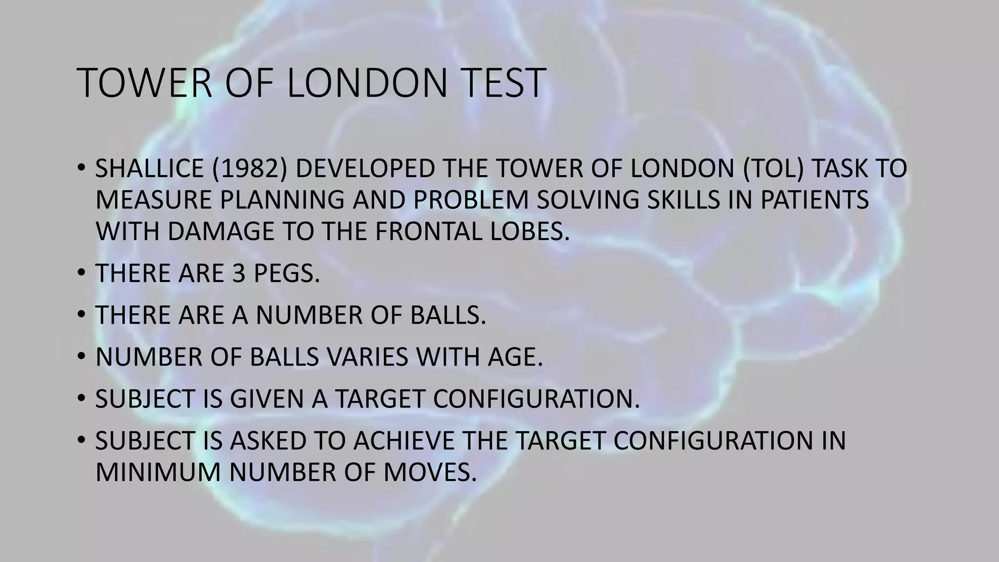 TOWER OF LONDON TEST
• SHALLICE (1982) DEVELOPED THE TOWER OF LONDON (TOL) TASK TO
MEASURE PLANNING AND PROBLEM SOLVING SKILLS IN PATIENTS
WITH DAMAGE TO THE FRONTAL LOBES.
• THERE ARE 3 PEGS.
• THERE ARE A NUMBER OF BALLS.
• NUMBER OF BALLS VARIES WITH AGE.
• SUBJECT IS GIVEN A TARGET CONFIGURATION.
• SUBJECT IS ASKED TO ACHIEVE THE TARGET CONFIGURATION IN
MINIMUM NUMBER OF MOVES.
 