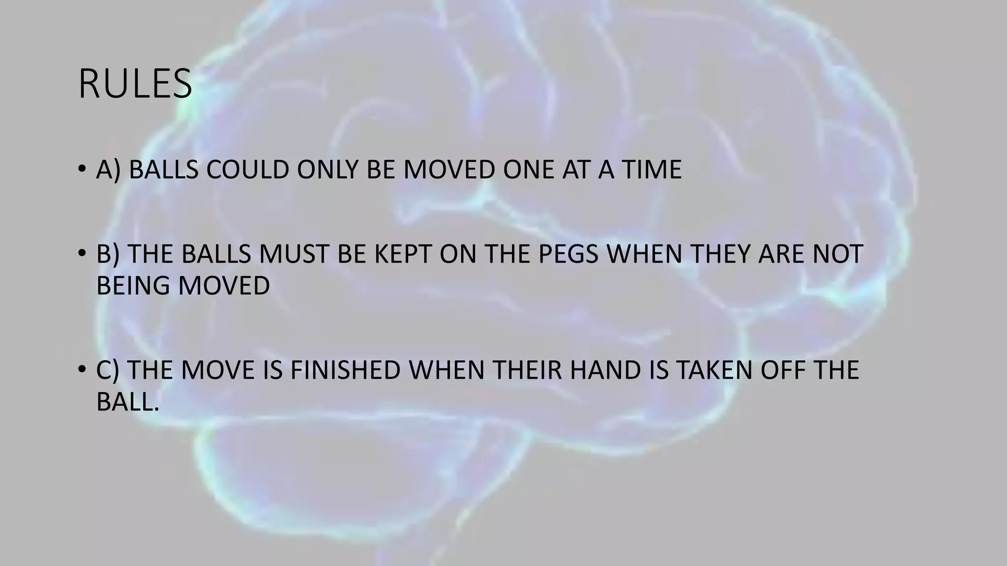 RULES
• A) BALLS COULD ONLY BE MOVED ONE AT A TIME
• B) THE BALLS MUST BE KEPT ON THE PEGS WHEN THEY ARE NOT
BEING MOVED
• C) THE MOVE IS FINISHED WHEN THEIR HAND IS TAKEN OFF THE
BALL.
 