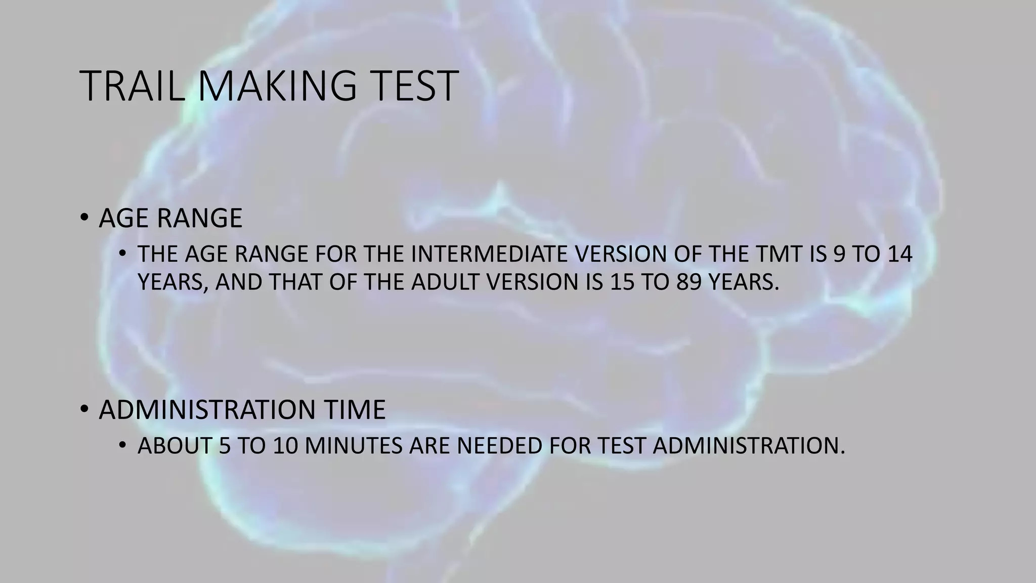 TRAIL MAKING TEST
• AGE RANGE
• THE AGE RANGE FOR THE INTERMEDIATE VERSION OF THE TMT IS 9 TO 14
YEARS, AND THAT OF THE ADULT VERSION IS 15 TO 89 YEARS.
• ADMINISTRATION TIME
• ABOUT 5 TO 10 MINUTES ARE NEEDED FOR TEST ADMINISTRATION.
 