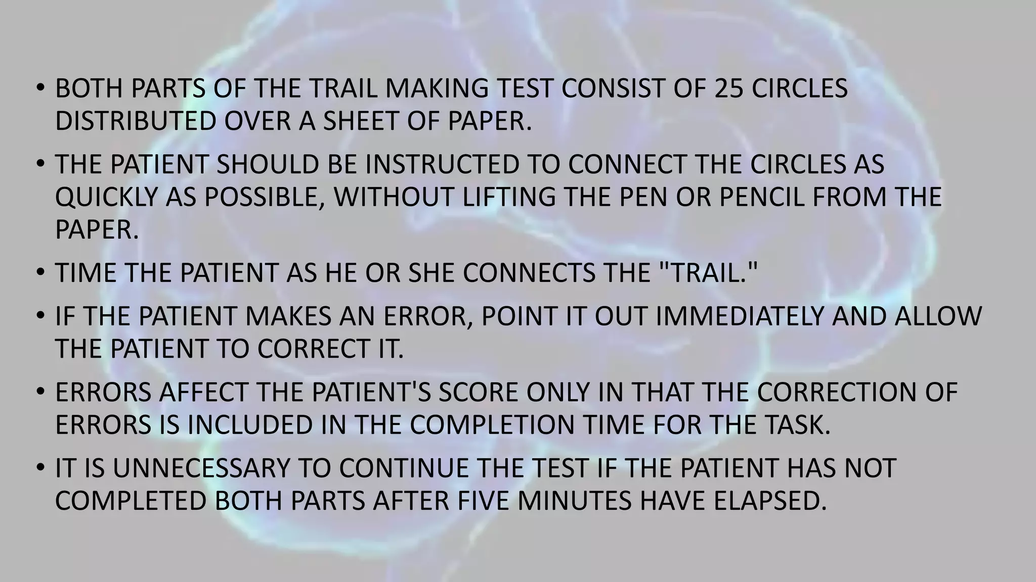 • BOTH PARTS OF THE TRAIL MAKING TEST CONSIST OF 25 CIRCLES
DISTRIBUTED OVER A SHEET OF PAPER.
• THE PATIENT SHOULD BE INSTRUCTED TO CONNECT THE CIRCLES AS
QUICKLY AS POSSIBLE, WITHOUT LIFTING THE PEN OR PENCIL FROM THE
PAPER.
• TIME THE PATIENT AS HE OR SHE CONNECTS THE "TRAIL."
• IF THE PATIENT MAKES AN ERROR, POINT IT OUT IMMEDIATELY AND ALLOW
THE PATIENT TO CORRECT IT.
• ERRORS AFFECT THE PATIENT'S SCORE ONLY IN THAT THE CORRECTION OF
ERRORS IS INCLUDED IN THE COMPLETION TIME FOR THE TASK.
• IT IS UNNECESSARY TO CONTINUE THE TEST IF THE PATIENT HAS NOT
COMPLETED BOTH PARTS AFTER FIVE MINUTES HAVE ELAPSED.
 