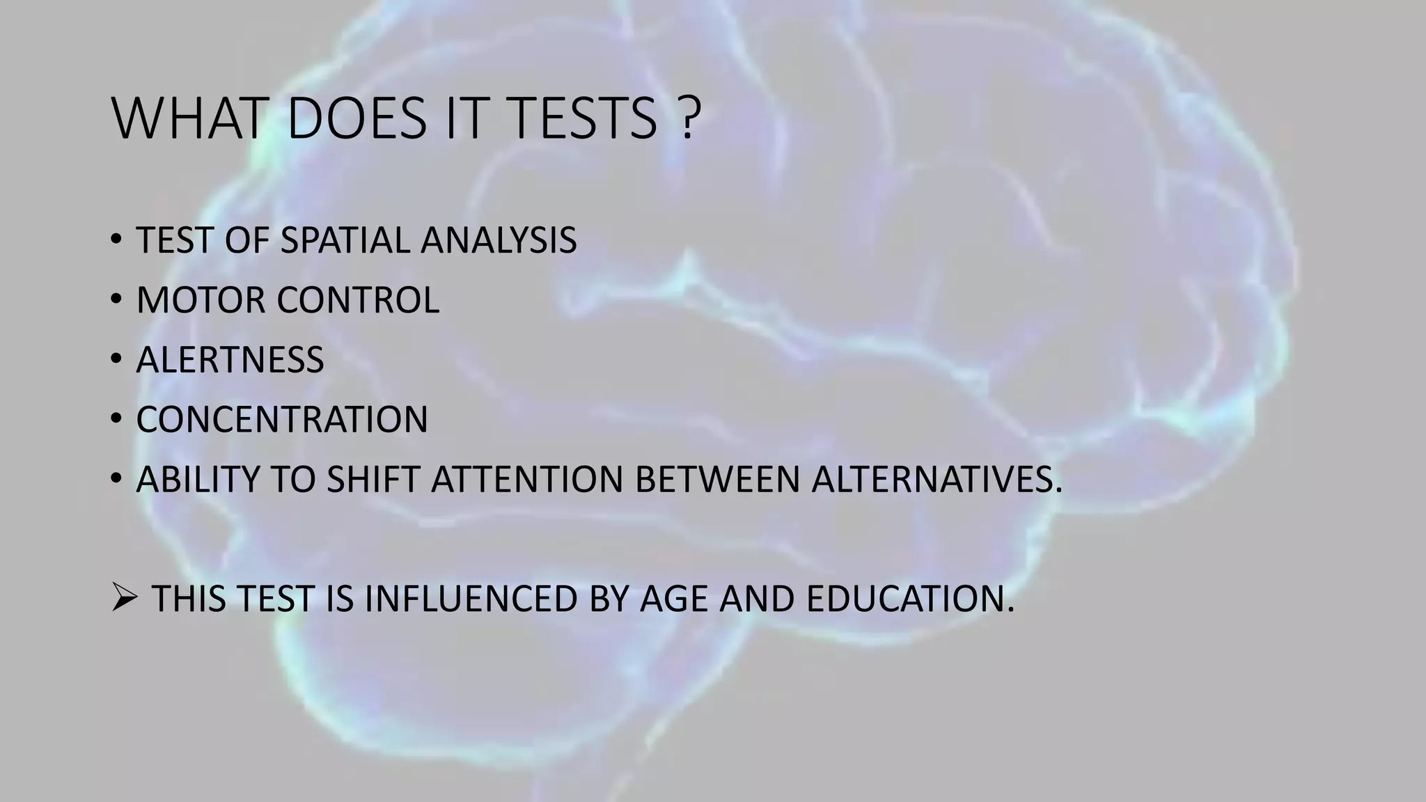 WHAT DOES IT TESTS ?
• TEST OF SPATIAL ANALYSIS
• MOTOR CONTROL
• ALERTNESS
• CONCENTRATION
• ABILITY TO SHIFT ATTENTION BETWEEN ALTERNATIVES.
 THIS TEST IS INFLUENCED BY AGE AND EDUCATION.
 