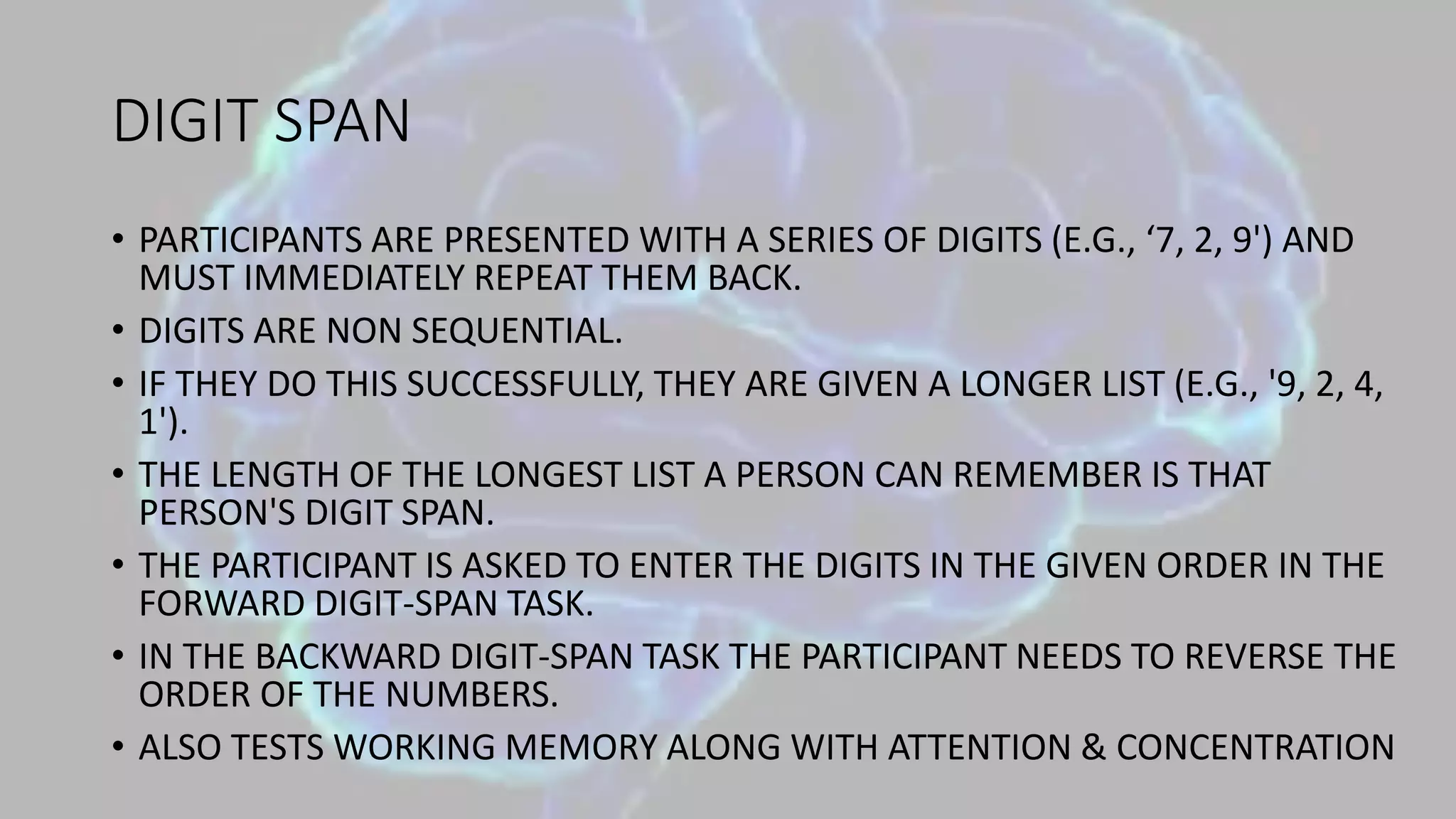 DIGIT SPAN
• PARTICIPANTS ARE PRESENTED WITH A SERIES OF DIGITS (E.G., ‘7, 2, 9') AND
MUST IMMEDIATELY REPEAT THEM BACK.
• DIGITS ARE NON SEQUENTIAL.
• IF THEY DO THIS SUCCESSFULLY, THEY ARE GIVEN A LONGER LIST (E.G., '9, 2, 4,
1').
• THE LENGTH OF THE LONGEST LIST A PERSON CAN REMEMBER IS THAT
PERSON'S DIGIT SPAN.
• THE PARTICIPANT IS ASKED TO ENTER THE DIGITS IN THE GIVEN ORDER IN THE
FORWARD DIGIT-SPAN TASK.
• IN THE BACKWARD DIGIT-SPAN TASK THE PARTICIPANT NEEDS TO REVERSE THE
ORDER OF THE NUMBERS.
• ALSO TESTS WORKING MEMORY ALONG WITH ATTENTION & CONCENTRATION
 