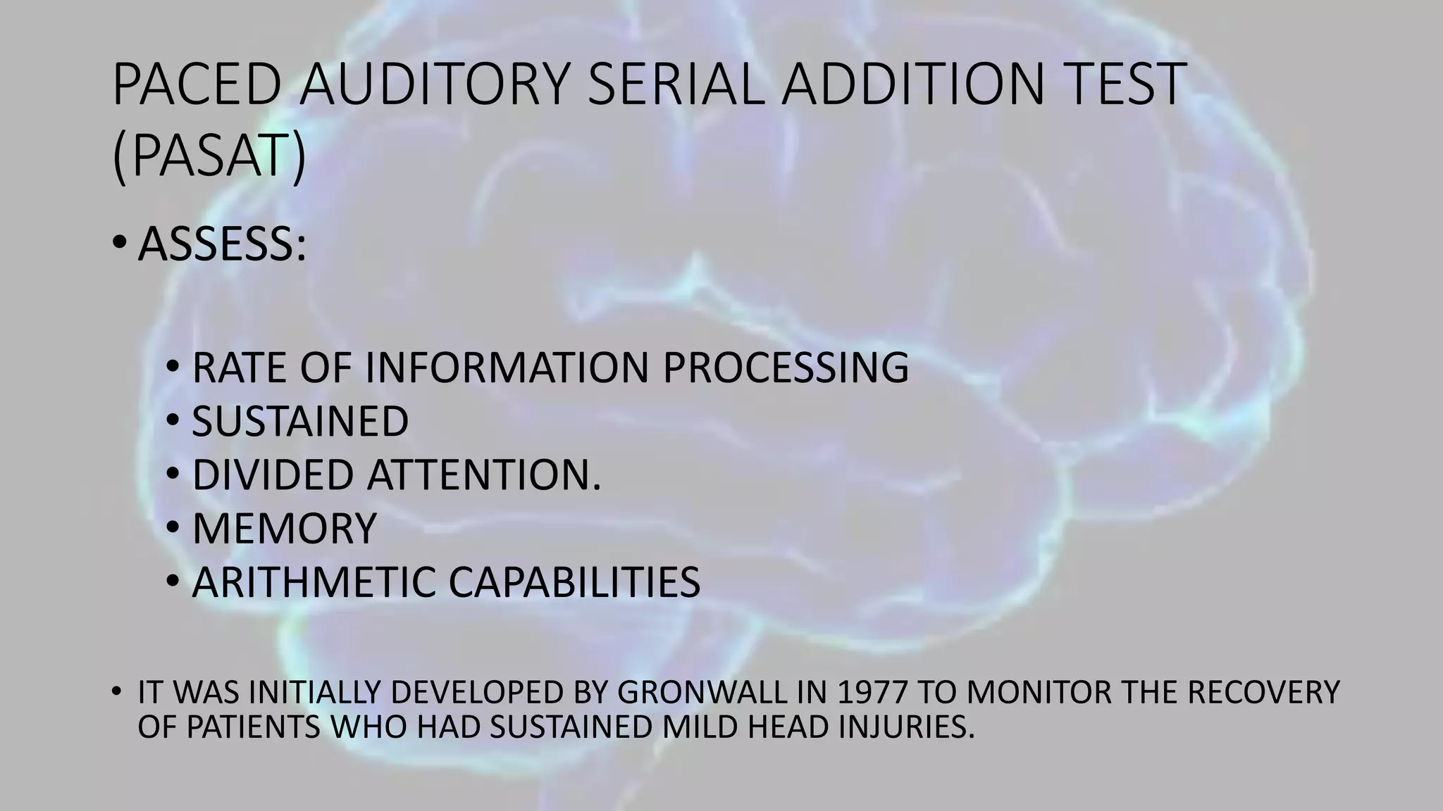 PACED AUDITORY SERIAL ADDITION TEST
(PASAT)
• ASSESS:
• RATE OF INFORMATION PROCESSING
• SUSTAINED
• DIVIDED ATTENTION.
• MEMORY
• ARITHMETIC CAPABILITIES
• IT WAS INITIALLY DEVELOPED BY GRONWALL IN 1977 TO MONITOR THE RECOVERY
OF PATIENTS WHO HAD SUSTAINED MILD HEAD INJURIES.
 
