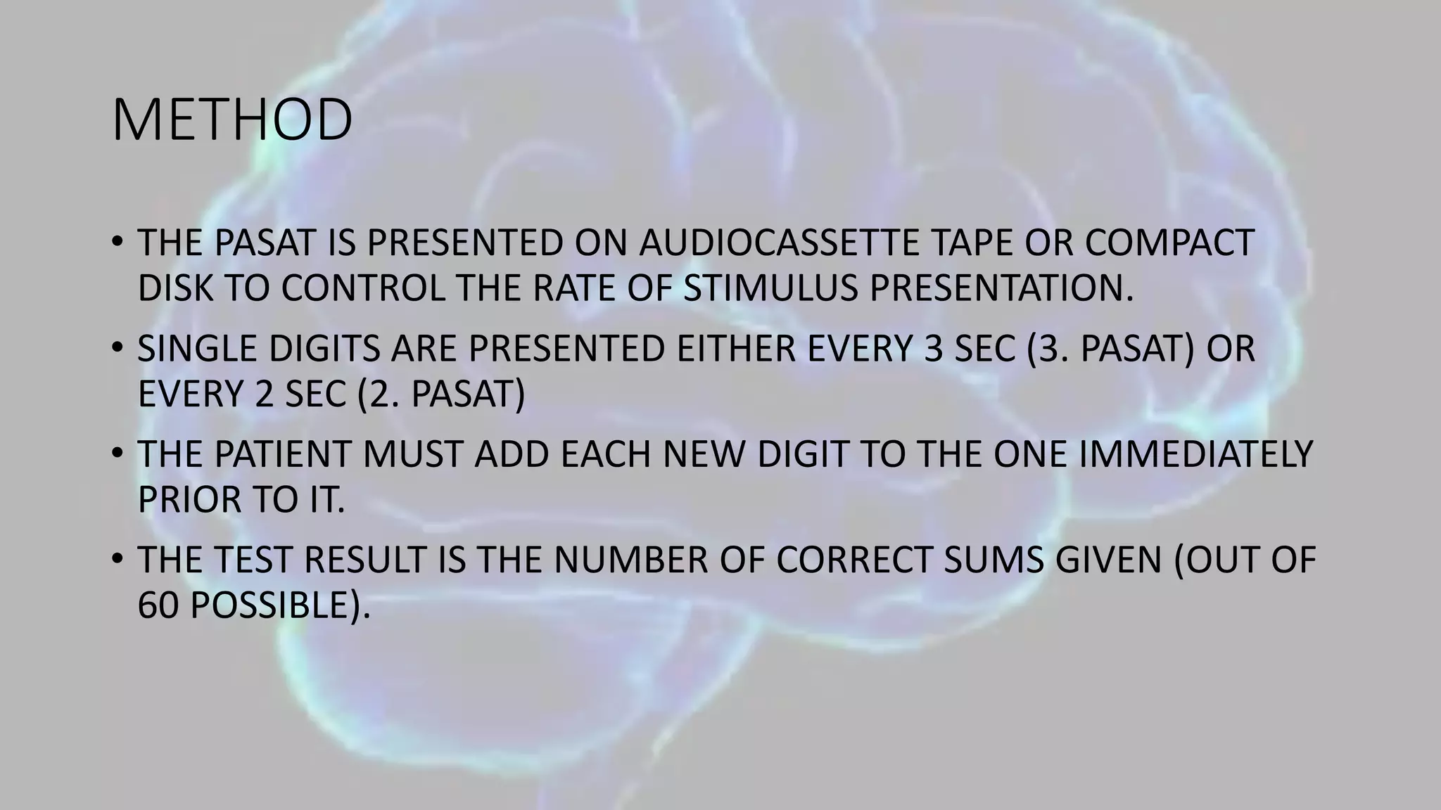 METHOD
• THE PASAT IS PRESENTED ON AUDIOCASSETTE TAPE OR COMPACT
DISK TO CONTROL THE RATE OF STIMULUS PRESENTATION.
• SINGLE DIGITS ARE PRESENTED EITHER EVERY 3 SEC (3. PASAT) OR
EVERY 2 SEC (2. PASAT)
• THE PATIENT MUST ADD EACH NEW DIGIT TO THE ONE IMMEDIATELY
PRIOR TO IT.
• THE TEST RESULT IS THE NUMBER OF CORRECT SUMS GIVEN (OUT OF
60 POSSIBLE).
 