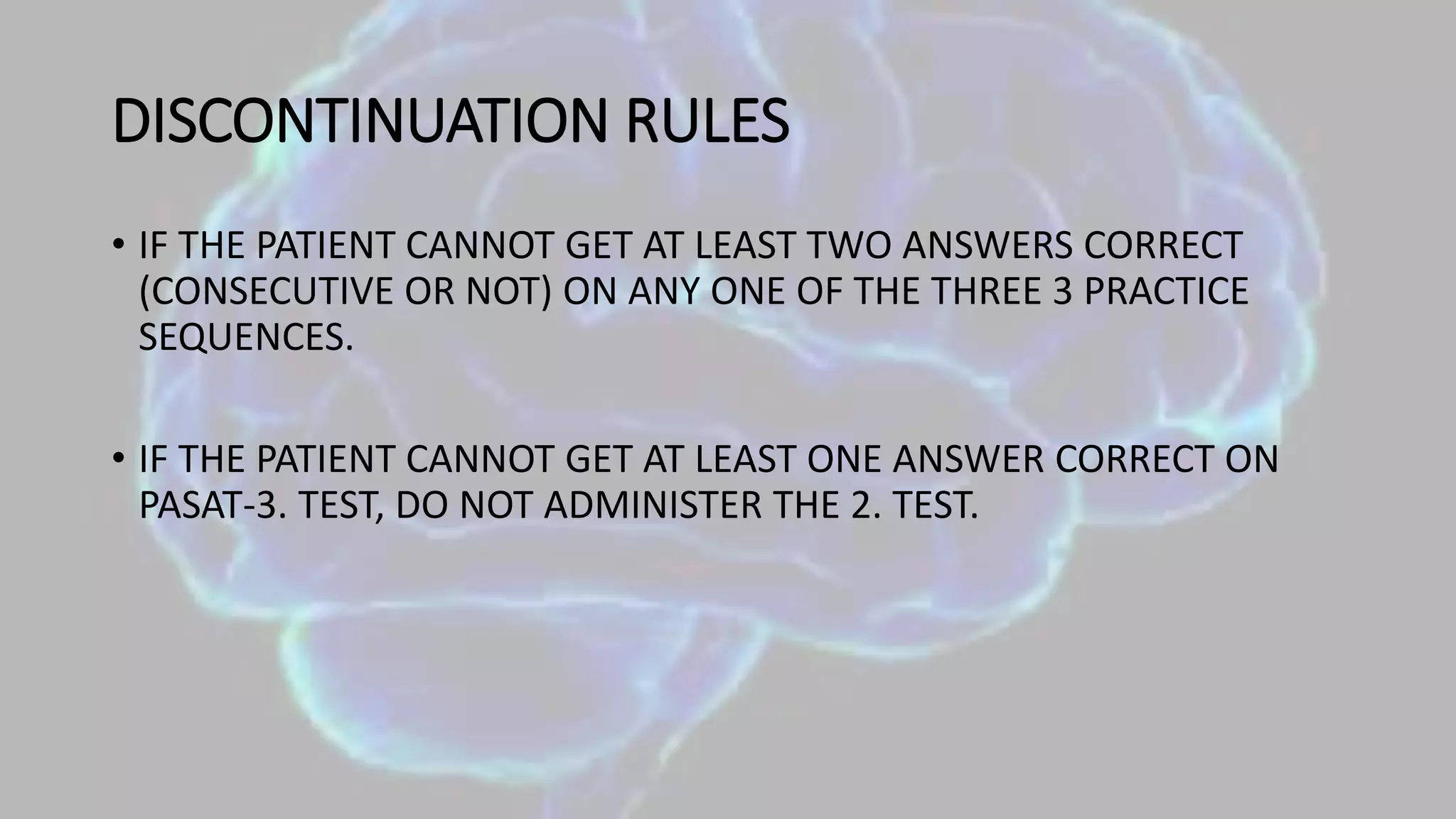 DISCONTINUATION RULES
• IF THE PATIENT CANNOT GET AT LEAST TWO ANSWERS CORRECT
(CONSECUTIVE OR NOT) ON ANY ONE OF THE THREE 3 PRACTICE
SEQUENCES.
• IF THE PATIENT CANNOT GET AT LEAST ONE ANSWER CORRECT ON
PASAT-3. TEST, DO NOT ADMINISTER THE 2. TEST.
 