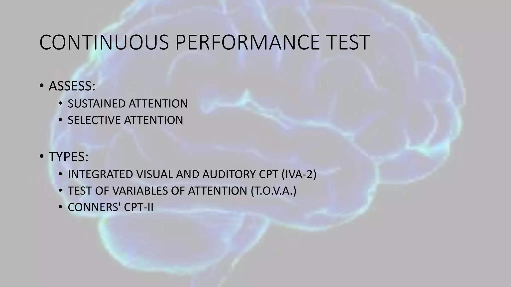 CONTINUOUS PERFORMANCE TEST
• ASSESS:
• SUSTAINED ATTENTION
• SELECTIVE ATTENTION
• TYPES:
• INTEGRATED VISUAL AND AUDITORY CPT (IVA-2)
• TEST OF VARIABLES OF ATTENTION (T.O.V.A.)
• CONNERS' CPT-II
 