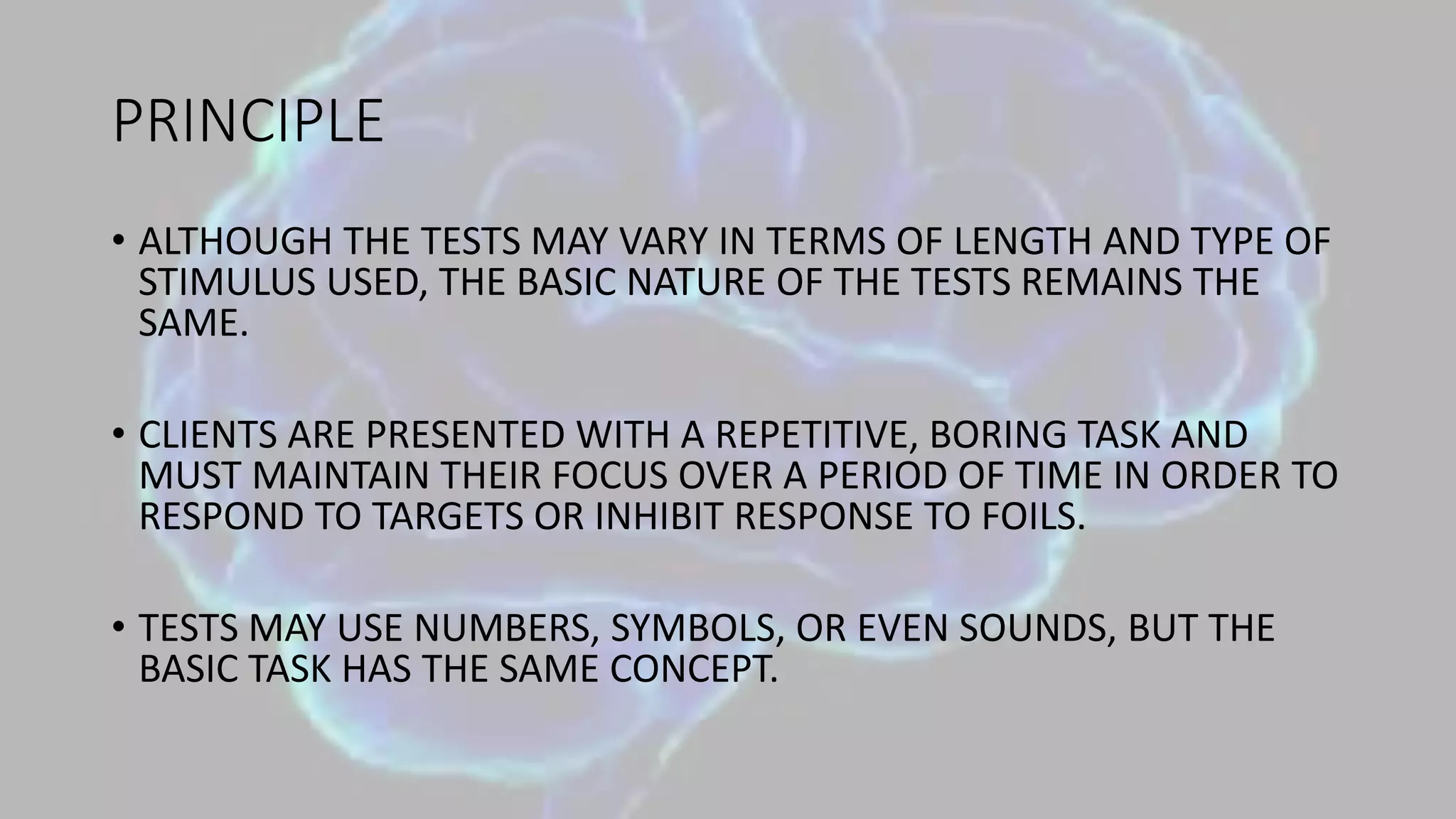 PRINCIPLE
• ALTHOUGH THE TESTS MAY VARY IN TERMS OF LENGTH AND TYPE OF
STIMULUS USED, THE BASIC NATURE OF THE TESTS REMAINS THE
SAME.
• CLIENTS ARE PRESENTED WITH A REPETITIVE, BORING TASK AND
MUST MAINTAIN THEIR FOCUS OVER A PERIOD OF TIME IN ORDER TO
RESPOND TO TARGETS OR INHIBIT RESPONSE TO FOILS.
• TESTS MAY USE NUMBERS, SYMBOLS, OR EVEN SOUNDS, BUT THE
BASIC TASK HAS THE SAME CONCEPT.
 