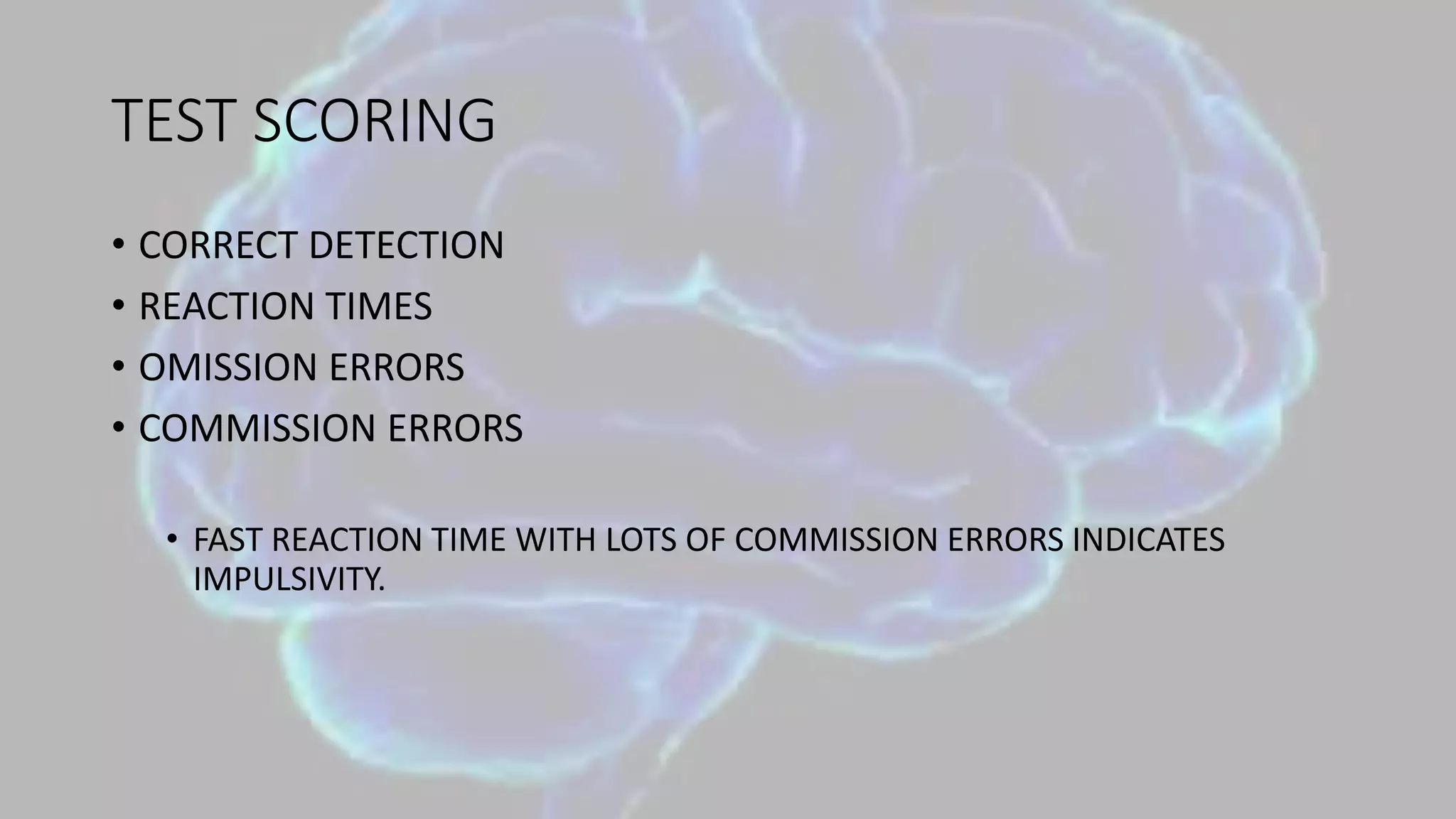 TEST SCORING
• CORRECT DETECTION
• REACTION TIMES
• OMISSION ERRORS
• COMMISSION ERRORS
• FAST REACTION TIME WITH LOTS OF COMMISSION ERRORS INDICATES
IMPULSIVITY.
 