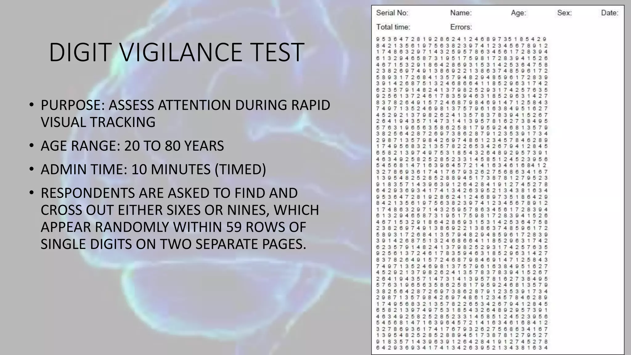 DIGIT VIGILANCE TEST
• PURPOSE: ASSESS ATTENTION DURING RAPID
VISUAL TRACKING
• AGE RANGE: 20 TO 80 YEARS
• ADMIN TIME: 10 MINUTES (TIMED)
• RESPONDENTS ARE ASKED TO FIND AND
CROSS OUT EITHER SIXES OR NINES, WHICH
APPEAR RANDOMLY WITHIN 59 ROWS OF
SINGLE DIGITS ON TWO SEPARATE PAGES.
 