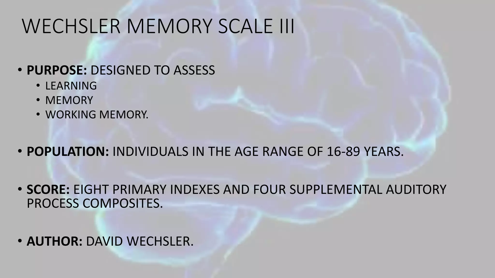 WECHSLER MEMORY SCALE III
• PURPOSE: DESIGNED TO ASSESS
• LEARNING
• MEMORY
• WORKING MEMORY.
• POPULATION: INDIVIDUALS IN THE AGE RANGE OF 16-89 YEARS.
• SCORE: EIGHT PRIMARY INDEXES AND FOUR SUPPLEMENTAL AUDITORY
PROCESS COMPOSITES.
• AUTHOR: DAVID WECHSLER.
 