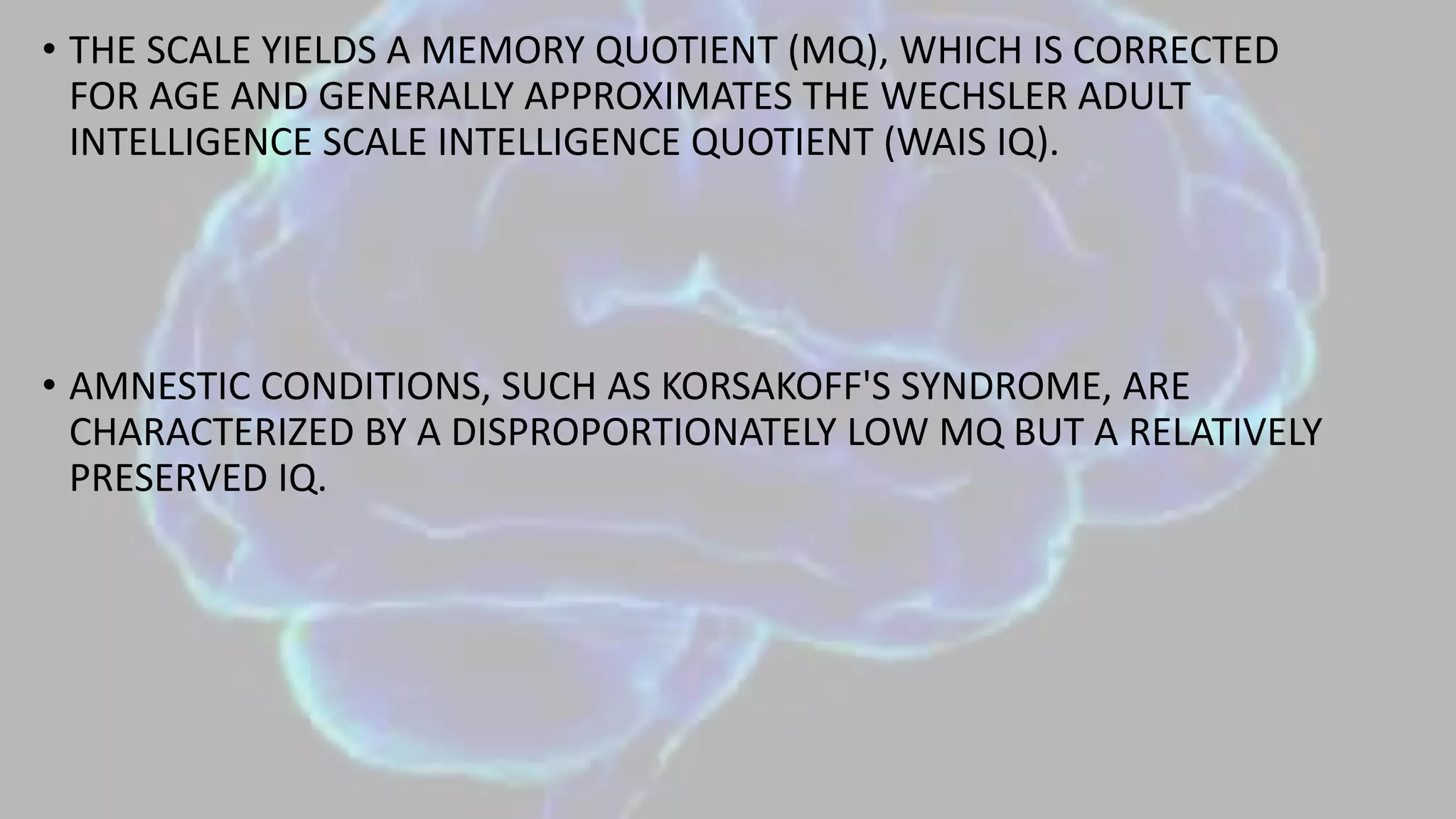 • THE SCALE YIELDS A MEMORY QUOTIENT (MQ), WHICH IS CORRECTED
FOR AGE AND GENERALLY APPROXIMATES THE WECHSLER ADULT
INTELLIGENCE SCALE INTELLIGENCE QUOTIENT (WAIS IQ).
• AMNESTIC CONDITIONS, SUCH AS KORSAKOFF'S SYNDROME, ARE
CHARACTERIZED BY A DISPROPORTIONATELY LOW MQ BUT A RELATIVELY
PRESERVED IQ.
 