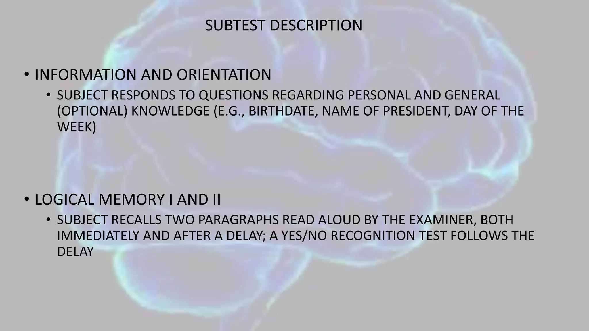 SUBTEST DESCRIPTION
• INFORMATION AND ORIENTATION
• SUBJECT RESPONDS TO QUESTIONS REGARDING PERSONAL AND GENERAL
(OPTIONAL) KNOWLEDGE (E.G., BIRTHDATE, NAME OF PRESIDENT, DAY OF THE
WEEK)
• LOGICAL MEMORY I AND II
• SUBJECT RECALLS TWO PARAGRAPHS READ ALOUD BY THE EXAMINER, BOTH
IMMEDIATELY AND AFTER A DELAY; A YES/NO RECOGNITION TEST FOLLOWS THE
DELAY
 