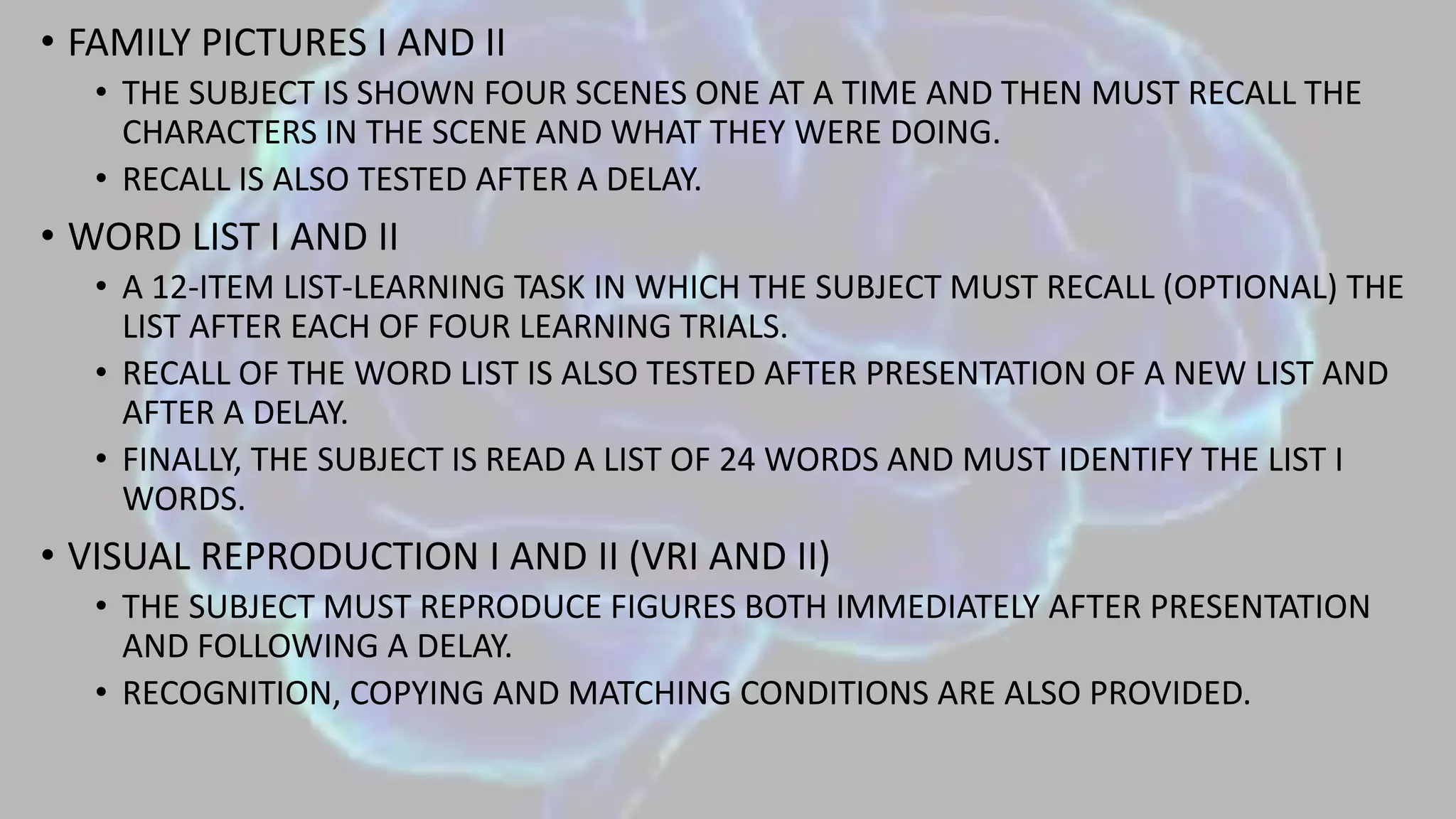 • FAMILY PICTURES I AND II
• THE SUBJECT IS SHOWN FOUR SCENES ONE AT A TIME AND THEN MUST RECALL THE
CHARACTERS IN THE SCENE AND WHAT THEY WERE DOING.
• RECALL IS ALSO TESTED AFTER A DELAY.
• WORD LIST I AND II
• A 12-ITEM LIST-LEARNING TASK IN WHICH THE SUBJECT MUST RECALL (OPTIONAL) THE
LIST AFTER EACH OF FOUR LEARNING TRIALS.
• RECALL OF THE WORD LIST IS ALSO TESTED AFTER PRESENTATION OF A NEW LIST AND
AFTER A DELAY.
• FINALLY, THE SUBJECT IS READ A LIST OF 24 WORDS AND MUST IDENTIFY THE LIST I
WORDS.
• VISUAL REPRODUCTION I AND II (VRI AND II)
• THE SUBJECT MUST REPRODUCE FIGURES BOTH IMMEDIATELY AFTER PRESENTATION
AND FOLLOWING A DELAY.
• RECOGNITION, COPYING AND MATCHING CONDITIONS ARE ALSO PROVIDED.
 
