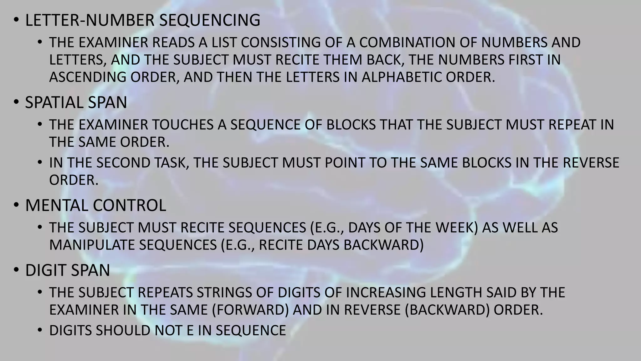 • LETTER-NUMBER SEQUENCING
• THE EXAMINER READS A LIST CONSISTING OF A COMBINATION OF NUMBERS AND
LETTERS, AND THE SUBJECT MUST RECITE THEM BACK, THE NUMBERS FIRST IN
ASCENDING ORDER, AND THEN THE LETTERS IN ALPHABETIC ORDER.
• SPATIAL SPAN
• THE EXAMINER TOUCHES A SEQUENCE OF BLOCKS THAT THE SUBJECT MUST REPEAT IN
THE SAME ORDER.
• IN THE SECOND TASK, THE SUBJECT MUST POINT TO THE SAME BLOCKS IN THE REVERSE
ORDER.
• MENTAL CONTROL
• THE SUBJECT MUST RECITE SEQUENCES (E.G., DAYS OF THE WEEK) AS WELL AS
MANIPULATE SEQUENCES (E.G., RECITE DAYS BACKWARD)
• DIGIT SPAN
• THE SUBJECT REPEATS STRINGS OF DIGITS OF INCREASING LENGTH SAID BY THE
EXAMINER IN THE SAME (FORWARD) AND IN REVERSE (BACKWARD) ORDER.
• DIGITS SHOULD NOT E IN SEQUENCE
 