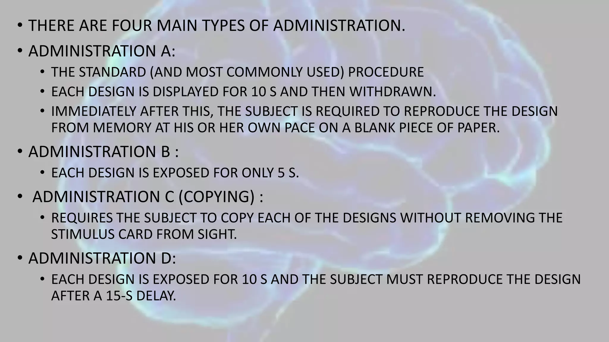 • THERE ARE FOUR MAIN TYPES OF ADMINISTRATION.
• ADMINISTRATION A:
• THE STANDARD (AND MOST COMMONLY USED) PROCEDURE
• EACH DESIGN IS DISPLAYED FOR 10 S AND THEN WITHDRAWN.
• IMMEDIATELY AFTER THIS, THE SUBJECT IS REQUIRED TO REPRODUCE THE DESIGN
FROM MEMORY AT HIS OR HER OWN PACE ON A BLANK PIECE OF PAPER.
• ADMINISTRATION B :
• EACH DESIGN IS EXPOSED FOR ONLY 5 S.
• ADMINISTRATION C (COPYING) :
• REQUIRES THE SUBJECT TO COPY EACH OF THE DESIGNS WITHOUT REMOVING THE
STIMULUS CARD FROM SIGHT.
• ADMINISTRATION D:
• EACH DESIGN IS EXPOSED FOR 10 S AND THE SUBJECT MUST REPRODUCE THE DESIGN
AFTER A 15-S DELAY.
 