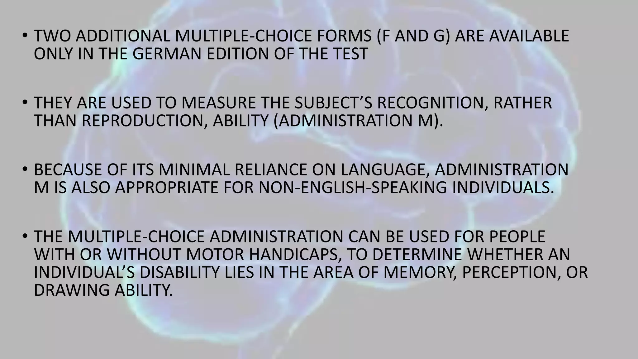 • TWO ADDITIONAL MULTIPLE-CHOICE FORMS (F AND G) ARE AVAILABLE
ONLY IN THE GERMAN EDITION OF THE TEST
• THEY ARE USED TO MEASURE THE SUBJECT’S RECOGNITION, RATHER
THAN REPRODUCTION, ABILITY (ADMINISTRATION M).
• BECAUSE OF ITS MINIMAL RELIANCE ON LANGUAGE, ADMINISTRATION
M IS ALSO APPROPRIATE FOR NON-ENGLISH-SPEAKING INDIVIDUALS.
• THE MULTIPLE-CHOICE ADMINISTRATION CAN BE USED FOR PEOPLE
WITH OR WITHOUT MOTOR HANDICAPS, TO DETERMINE WHETHER AN
INDIVIDUAL’S DISABILITY LIES IN THE AREA OF MEMORY, PERCEPTION, OR
DRAWING ABILITY.
 