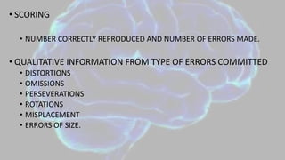 • SCORING
• NUMBER CORRECTLY REPRODUCED AND NUMBER OF ERRORS MADE.
• QUALITATIVE INFORMATION FROM TYPE OF ERRORS COMMITTED
• DISTORTIONS
• OMISSIONS
• PERSEVERATIONS
• ROTATIONS
• MISPLACEMENT
• ERRORS OF SIZE.
 