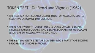 TOKEN TEST - De Renzi and Vignolo (1962)
• THE TEST IS A PARTICULARLY USEFUL TOOL FOR ASSESSING SUBTLE
RECEPTIVE LANGUAGE DYSFUNCTION.
• THERE ARE TWENTY "TOKENS" USED (5 LARGE CIRCLES, 5 SMALL
CIRCLES, 5 LARGE SQUARES, AND 5 SMALL SQUARES) OF FIVE COLORS
(BLUE, GREEN, YELLOW, WHITE, AND RED).
• THE 62 ITEMS ON THE TEST ARE DIVIDED INTO 5 PARTS THAT BECOME
PROGRESSIVELY MORE DIFFICULT.
 