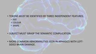 • TOKENS MUST BE IDENTIFIED BY THREE INDEPENDENT FEATURES.
• SIZE
• COLOUR
• SHAPE
• SUBJECT MUST GRASP THE SEMANTIC COMPLICATION.
• MORE COMMON ABNORMALITIES SEEN IN APHASICS WITH LEFT-
SIDED BRAIN DAMAGE.
 