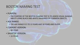 BOSTON NAMING TEST
• PURPOSE
• THE PURPOSE OF THE BOSTON NAMING TEST IS TO ASSESS VISUAL NAMING
ABILITY USING BLACK AND WHITE DRAWINGS OF COMMON OBJECTS.
• AGE RANGE
• THE AGE RANGE IS 5 TO 13 YEARS AND 18 YEARS AND OLDER.
• CURRENT VERSION:
• 60 ITEMS
• SHORTER VERSION:
• 15 ITEMS
 