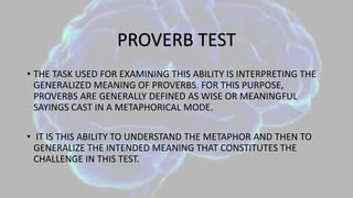 • THE TASK USED FOR EXAMINING THIS ABILITY IS INTERPRETING THE
GENERALIZED MEANING OF PROVERBS. FOR THIS PURPOSE,
PROVERBS ARE GENERALLY DEFINED AS WISE OR MEANINGFUL
SAYINGS CAST IN A METAPHORICAL MODE.
• IT IS THIS ABILITY TO UNDERSTAND THE METAPHOR AND THEN TO
GENERALIZE THE INTENDED MEANING THAT CONSTITUTES THE
CHALLENGE IN THIS TEST.
PROVERB TEST
 