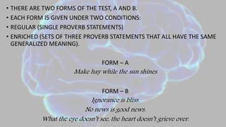 • THERE ARE TWO FORMS OF THE TEST, A AND B.
• EACH FORM IS GIVEN UNDER TWO CONDITIONS:
• REGULAR (SINGLE PROVERB STATEMENTS)
• ENRICHED (SETS OF THREE PROVERB STATEMENTS THAT ALL HAVE THE SAME
GENERALIZED MEANING).
FORM – A
Make hay while the sun shines
FORM – B
Ignorance is bliss.
No news is good news.
What the eye doesn’t see, the heart doesn’t grieve over.
 