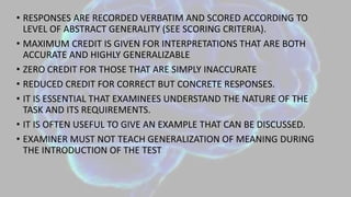 • RESPONSES ARE RECORDED VERBATIM AND SCORED ACCORDING TO
LEVEL OF ABSTRACT GENERALITY (SEE SCORING CRITERIA).
• MAXIMUM CREDIT IS GIVEN FOR INTERPRETATIONS THAT ARE BOTH
ACCURATE AND HIGHLY GENERALIZABLE
• ZERO CREDIT FOR THOSE THAT ARE SIMPLY INACCURATE
• REDUCED CREDIT FOR CORRECT BUT CONCRETE RESPONSES.
• IT IS ESSENTIAL THAT EXAMINEES UNDERSTAND THE NATURE OF THE
TASK AND ITS REQUIREMENTS.
• IT IS OFTEN USEFUL TO GIVE AN EXAMPLE THAT CAN BE DISCUSSED.
• EXAMINER MUST NOT TEACH GENERALIZATION OF MEANING DURING
THE INTRODUCTION OF THE TEST
 