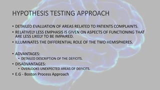 HYPOTHESIS TESTING APPROACH
• DETAILED EVALUATION OF AREAS RELATED TO PATIENTS COMPLAINTS.
• RELATIVELY LESS EMPHASIS IS GIVEN ON ASPECTS OF FUNCTIONING THAT
ARE LESS LIKELY TO BE IMPAIRED.
• ILLUMINATES THE DIFFERENTIAL ROLE OF THE TWO HEMISPHERES.
• ADVANTAGES:
• DETAILED DESCRIPTION OF THE DEFICITS.
• DISADVANTAGES:
• OVERLOOKS UNEXPECTED AREAS OF DEFICITS.
• E.G - Boston Process Approach
 