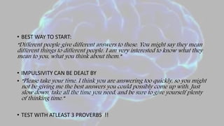 • BEST WAY TO START:
“Different people give different answers to these. You might say they mean
different things to different people. I am very interested to know what they
mean to you, what you think about them.”
• IMPULSIVITY CAN BE DEALT BY
• “Please take your time. I think you are answering too quickly, so you might
not be giving me the best answers you could possibly come up with. Just
slow down, take all the time you need, and be sure to give yourself plenty
of thinking time.”
• TEST WITH ATLEAST 3 PROVERBS !!
 