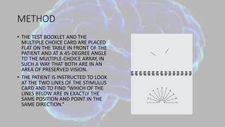 METHOD
• THE TEST BOOKLET AND THE
MULTIPLE CHOICE CARD ARE PLACED
FLAT ON THE TABLE IN FRONT OF THE
PATIENT AND AT A 45-DEGREE ANGLE
TO THE MULTIPLE-CHOICE ARRAY, IN
SUCH A WAY THAT BOTH ARE IN AN
AREA OF PRESERVED VISION.
• THE PATIENT IS INSTRUCTED TO LOOK
AT THE TWO LINES OF THE STIMULUS
CARD AND TO FIND “WHICH OF THE
LINES BELOW ARE IN EXACTLY THE
SAME POSITION AND POINT IN THE
SAME DIRECTION.”
 