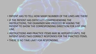 • PATIENT HAS TO TELL HOW MANY NUMBER OF THE LINES ARE THERE
• IF THE PATIENT HAS DIFFICULTY COMPREHENDING THE
INSTRUCTIONS, THE EXAMINER MAY PROCEED BY ASKING THE
PATIENT TO SHOW THE CORRESPONDING DIRECTION FOR JUST ONE
LINE.
• INSTRUCTIONS AND PRACTICE ITEMS MAY BE REPEATED UNTIL THE
PATIENT GIVES TWO CORRECT RESPONSES FOR THE PRACTICE ITEMS.
• THERE IS NO TIME LIMIT FOR RESPONDING.
 
