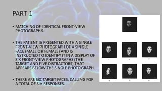 PART 1
• MATCHING OF IDENTICAL FRONT-VIEW
PHOTOGRAPHS.
• THE PATIENT IS PRESENTED WITH A SINGLE
FRONT-VIEW PHOTOGRAPH OF A SINGLE
FACE (MALE OR FEMALE) AND IS
INSTRUCTED TO IDENTIFY IT IN A DISPLAY OF
SIX FRONT-VIEW PHOTOGRAPHS (THE
TARGET AND FIVE DISTRACTORS) THAT
APPEARS BELOW THE SINGLE PHOTOGRAPH.
• THERE ARE SIX TARGET FACES, CALLING FOR
A TOTAL OF SIX RESPONSES.
 
