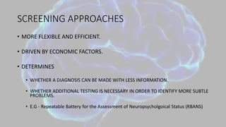 SCREENING APPROACHES
• MORE FLEXIBLE AND EFFICIENT.
• DRIVEN BY ECONOMIC FACTORS.
• DETERMINES
• WHETHER A DIAGNOSIS CAN BE MADE WITH LESS INFORMATION.
• WHETHER ADDITIONAL TESTING IS NECESSARY IN ORDER TO IDENTIFY MORE SUBTLE
PROBLEMS.
• E.G - Repeatable Battery for the Assessment of Neuropsycholgoical Status (RBANS)
 
