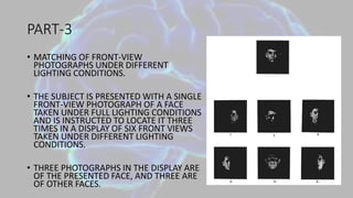 PART-3
• MATCHING OF FRONT-VIEW
PHOTOGRAPHS UNDER DIFFERENT
LIGHTING CONDITIONS.
• THE SUBJECT IS PRESENTED WITH A SINGLE
FRONT-VIEW PHOTOGRAPH OF A FACE
TAKEN UNDER FULL LIGHTING CONDITIONS
AND IS INSTRUCTED TO LOCATE IT THREE
TIMES IN A DISPLAY OF SIX FRONT VIEWS
TAKEN UNDER DIFFERENT LIGHTING
CONDITIONS.
• THREE PHOTOGRAPHS IN THE DISPLAY ARE
OF THE PRESENTED FACE, AND THREE ARE
OF OTHER FACES.
 