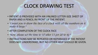 • PATIENT IS PROVIDED WITH AN UNLINED LETTER-SIZE SHEET OF
PAPER AND A PENCIL IN FRONT OF THE PATIENT.
• “i want you to draw the face of a clock with all the numbers on it.
make it large.”
• AFTER COMPLETION OF THE CLOCK FACE
• “now, please set the time to 10 after 11 (or 20 to 4).”
• INSTRUCTIONS MAY BE REPEATED OR REPHRASED IF THE PATIENT
DOES NOT UNDERSTAND, BUT NO OTHER HELP SHOULD BE GIVEN.
CLOCK DRAWING TEST
 
