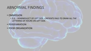 ABNORMAL FINDINGS
• OMMISSION
• E.G. - HEMINEGLECT OF LEFT SIDE – PATIENTS FAILS TO DRAW ALL THE
LETTERING OF HOURS ON LEFT SIDE.
• PERSEVARATION
• POOR ORGANIZATION
 