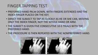 FINGER TAPPING TEST
• PREFERRED HAND PALM DOWN, WITH FINGERS EXTENDED AND THE
INDEX FINGER PLACED ON THE KEY.
• DIRECT THE SUBJECT TO TAP AS QUICKLY AS HE OR SHE CAN, MOVING
ONLY THE INDEX FINGER, NOT THE WHOLE HAND OR ARM.
• THE SUBJECT IS GIVEN FIVE CONSECUTIVE 10-S TRIALS WITH THE
PREFERRED HAND.
• THE PROCEDURE IS THEN REPEATED WITH THE NONPREFERRED HAND.
 