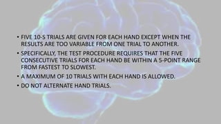 • FIVE 10-S TRIALS ARE GIVEN FOR EACH HAND EXCEPT WHEN THE
RESULTS ARE TOO VARIABLE FROM ONE TRIAL TO ANOTHER.
• SPECIFICALLY, THE TEST PROCEDURE REQUIRES THAT THE FIVE
CONSECUTIVE TRIALS FOR EACH HAND BE WITHIN A 5-POINT RANGE
FROM FASTEST TO SLOWEST.
• A MAXIMUM OF 10 TRIALS WITH EACH HAND IS ALLOWED.
• DO NOT ALTERNATE HAND TRIALS.
 