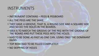 INSTRUMENTS
• INSTRUMENT CONTAINS – PEGS & PEGBOARD
• ALL THE PEGS ARE THE SAME.
• THEY HAVE A GROOVE, THAT IS, A ROUND SIDE AND A SQUARE SIDE
AND SO DO THE HOLES IN THE BOARDS.
• IDEA IS TO MATCH THE GROOVE OF THE PEG WITH THE GROOVE OF
THE BOARD AND PUT THESE PEGS INTO THE HOLES.
• HAD TO BE DONE AS FAST AS ONE CAN, USING ONLY THE DOMINANT
HAND.
• TOP ROW HAD TO BE FILLED COMPLETELY.
• NO SKIPPING OF HOLES
 