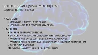 BENDER GESALT (VISUOMOTOR) TEST
Lauretta Bender (1938)
• AGE LIMIT
• MEANINGFUL ABOVE 12 YRS OF AGE
• <3YRS- UNABLE TO REPRODUCE ANY DESIGN
• METHOD
• THERE ARE 9 SEPARATE DESIGNS.
• EACH DESIGN IN SEPARATE CARD WITH WHITE BACKGROUND.
• PATIENT IS PRESENTED WITH UNLINED PAPER AND PENCIL
• PATIENT IS ASKED TO COPY EACH DESIGN FROM THE CARD IN FRONT OF HIM
• THERE IS NO TIME LIMIT.
BENDER-II HAS GOT 16 FIGURES + RECALL PHASE
 