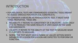 INTRODUCTION
• PSYCHOLOGICAL TESTS ARE STANDARDIZED SCIENTIFIC TOOLS MEANT
TO ASSESS VARIOUS PSYCHOLOGICAL CONSTRUCTS.
• TO CONSIDER A MEASURE AS PSYCHOLOGICAL TEST, IT MUST HAVE
THREE PROPERTIES. THESE ARE:
1. RELIABILITY: IT REFERS TO CONSISTENCY OF A MEASURE – HOW LIKELY
IT IS TO PRODUCE THE SAME RESULTS IF USED AGAIN IN THE SAME
CIRCUMSTANCES.
2. VALIDITY: IT REFERS TO THE ABILITY OF THE TEST TO MEASURE WHAT
IT PURPORTS TO MEASURE.
3. NORM: THE TEST MUST HAVE A RANGE OF VALUES WITHIN WHICH
MEMBERS OF A GIVEN POPULATION ARE EXPECTED TO PERFORM OR
FUNCTION.
 